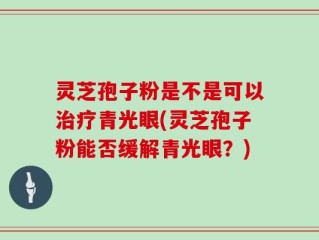 灵芝孢子粉是不是可以治疗青光眼(灵芝孢子粉能否缓解青光眼？)