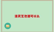 湿灵芝泡酒可以么