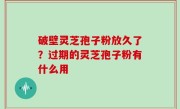 破壁灵芝孢子粉放久了？过期的灵芝孢子粉有什么用