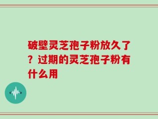 破壁灵芝孢子粉放久了？过期的灵芝孢子粉有什么用