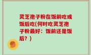 灵芝孢子粉在饭前吃或饭后吃(何时吃灵芝孢子粉最好：饭前还是饭后？)
