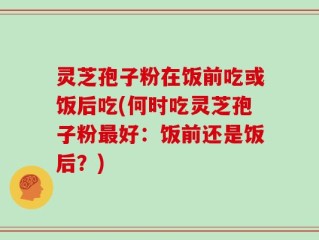 灵芝孢子粉在饭前吃或饭后吃(何时吃灵芝孢子粉最好：饭前还是饭后？)