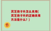 灵芝孢子片怎么食用(灵芝孢子片的正确食用方法是什么？)
