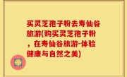 买灵芝孢子粉去寿仙谷旅游(购买灵芝孢子粉，在寿仙谷旅游-体验健康与自然之美)