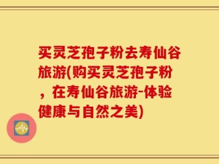 买灵芝孢子粉去寿仙谷旅游(购买灵芝孢子粉，在寿仙谷旅游-体验健康与自然之美)