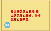 黄金牌灵芝口服液(黄金牌灵芝口服液，高端灵芝口服产品)