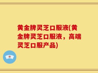 黄金牌灵芝口服液(黄金牌灵芝口服液，高端灵芝口服产品)