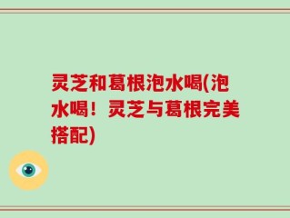 灵芝和葛根泡水喝(泡水喝！灵芝与葛根完美搭配)