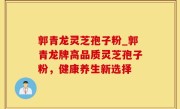 郭青龙灵芝孢子粉_郭青龙牌高品质灵芝孢子粉，健康养生新选择
