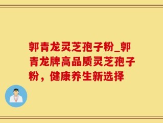 郭青龙灵芝孢子粉_郭青龙牌高品质灵芝孢子粉，健康养生新选择