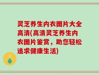 灵芝养生内衣图片大全高清(高清灵芝养生内衣图片鉴赏，助您轻松追求健康生活)