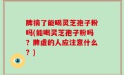 脾摘了能喝灵芝孢子粉吗(能喝灵芝孢子粉吗？脾虚的人应注意什么？)