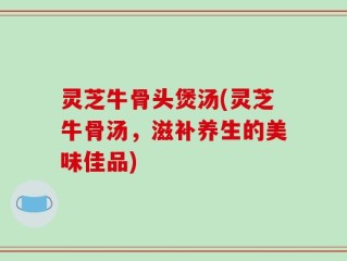 灵芝牛骨头煲汤(灵芝牛骨汤，滋补养生的美味佳品)