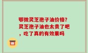 鄂微灵芝孢子油价格？灵芝孢子油也太贵了吧，吃了真的有效果吗