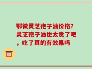 鄂微灵芝孢子油价格？灵芝孢子油也太贵了吧，吃了真的有效果吗