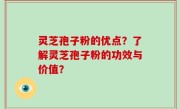 灵芝孢子粉的优点？了解灵芝孢子粉的功效与价值？