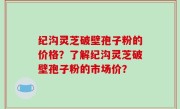 纪沟灵芝破壁孢子粉的价格？了解纪沟灵芝破壁孢子粉的市场价？