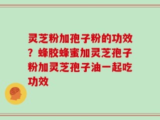 灵芝粉加孢子粉的功效？蜂胶蜂蜜加灵芝孢子粉加灵芝孢子油一起吃功效