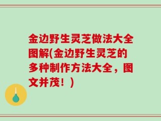 金边野生灵芝做法大全图解(金边野生灵芝的多种制作方法大全，图文并茂！)