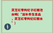 灵芝红枣枸杞子红糖泡水喝(“滋补养生圣品，灵芝红枣枸杞红糖水”)