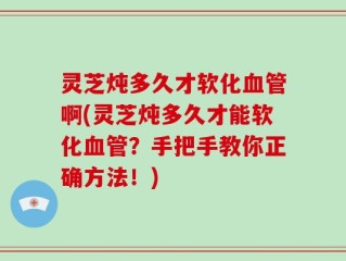 灵芝炖多久才软化血管啊(灵芝炖多久才能软化血管？手把手教你正确方法！)