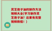 灵芝孢子油的制作方法视频大全(学习制作灵芝孢子油？这里有完整视频教程！)