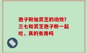 孢子粉加灵芝的功效？三七和灵芝孢子粉一起吃，真的有用吗