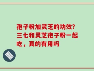 孢子粉加灵芝的功效？三七和灵芝孢子粉一起吃，真的有用吗
