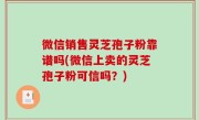 微信销售灵芝孢子粉靠谱吗(微信上卖的灵芝孢子粉可信吗？)