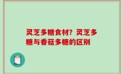 灵芝多糖食材？灵芝多糖与香菇多糖的区别