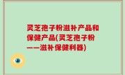 灵芝孢子粉滋补产品和保健产品(灵芝孢子粉——滋补保健利器)