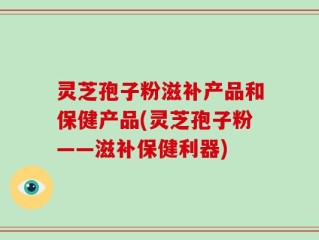 灵芝孢子粉滋补产品和保健产品(灵芝孢子粉——滋补保健利器)