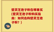 壁灵芝孢子粉在哪里买(壁灵芝孢子粉购买指南：如何选购壁灵芝孢子粉？)