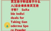 灵芝孢子粉适用于什么人(适合谁食用灵芝孢子粉？  Suitable Individuals for Taking Ganoderma Spore Powder