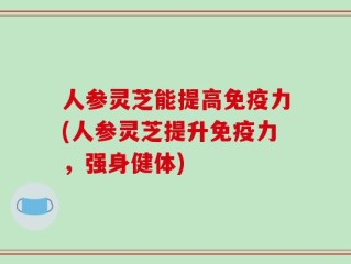 人参灵芝能提高免疫力(人参灵芝提升免疫力，强身健体)