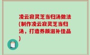 凌云寂灵芝当归汤做法(制作凌云寂灵芝当归汤，打造养颜滋补佳品)