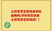 土茯苓灵芝煲鸡汤孕妇能喝吗(孕妇可否食用土茯苓灵芝煲鸡汤？)