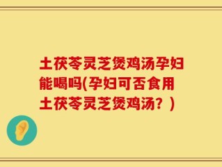 土茯苓灵芝煲鸡汤孕妇能喝吗(孕妇可否食用土茯苓灵芝煲鸡汤？)