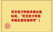 灵芝孢子粉粗多糖含量标准_“灵芝孢子粉粗多糖含量标准研究”)