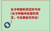 女子种塑料灵芝好不好(女子种植丰收塑料灵芝，今日暴贴引热议！)