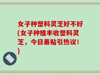 女子种塑料灵芝好不好(女子种植丰收塑料灵芝，今日暴贴引热议！)