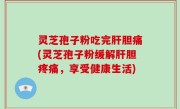 灵芝孢子粉吃完肝胆痛(灵芝孢子粉缓解肝胆疼痛，享受健康生活)