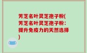 芳芝名叶灵芝孢子粉(芳芝名叶灵芝孢子粉：提升免疫力的天然选择)