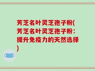 芳芝名叶灵芝孢子粉(芳芝名叶灵芝孢子粉：提升免疫力的天然选择)