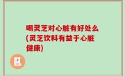 喝灵芝对心脏有好处么(灵芝饮料有益于心脏健康)