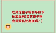 吃灵芝孢子粉会导致下体出血吗(灵芝孢子粉会导致私处出血吗？)