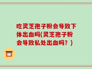 吃灵芝孢子粉会导致下体出血吗(灵芝孢子粉会导致私处出血吗？)