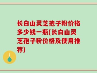 长白山灵芝孢子粉价格多少钱一瓶(长白山灵芝孢子粉价格及使用推荐)