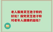 老人服用灵芝孢子粉的好处？探究灵芝孢子粉对老年人健康的益处？