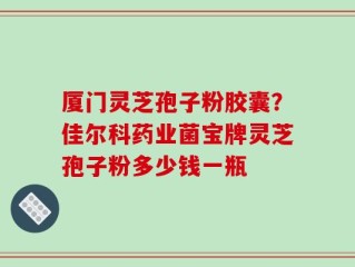 厦门灵芝孢子粉胶囊？佳尔科药业菌宝牌灵芝孢子粉多少钱一瓶
